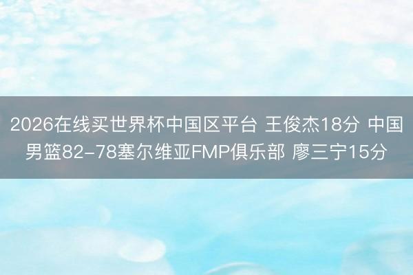 2026在线买世界杯中国区平台 王俊杰18分 中国男篮82-78塞尔维亚FMP俱乐部 廖三宁15分