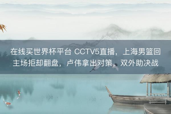 在线买世界杯平台 CCTV5直播，上海男篮回主场拒却翻盘，卢伟拿出对策，双外助决战