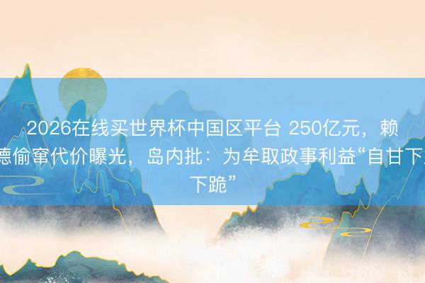 2026在线买世界杯中国区平台 250亿元,赖清德偷窜代价曝光,岛内批:为牟取政事利益“自甘下跪”