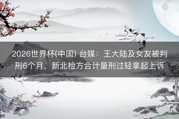 2026世界杯(中国) 台媒：王大陆及女友被判刑6个月，新北检方合计量刑过轻拿起上诉