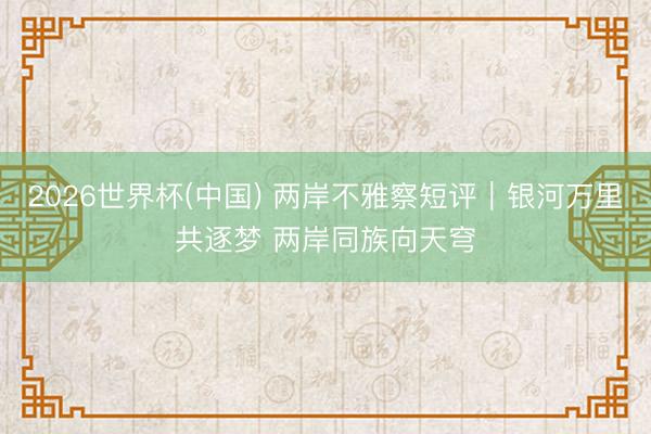 2026世界杯(中国) 两岸不雅察短评｜银河万里共逐梦 两岸同族向天穹
