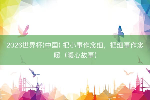 2026世界杯(中国) 把小事作念细，把细事作念暖（暖心故事）