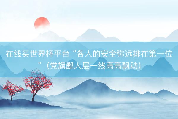 在线买世界杯平台 “各人的安全弥远排在第一位”（党旗鄙人层一线高高飘动）