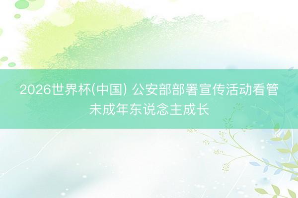 2026世界杯(中国) 公安部部署宣传活动看管未成年东说念主成长