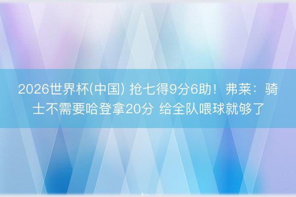 2026世界杯(中国) 抢七得9分6助！弗莱：骑士不需要哈登拿20分 给全队喂球就够了