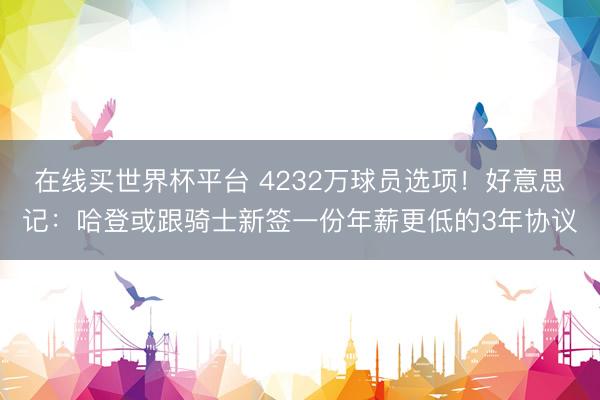 在线买世界杯平台 4232万球员选项！好意思记：哈登或跟骑士新签一份年薪更低的3年协议
