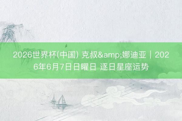 2026世界杯(中国) 克叔&娜迪亚︱2026年6月7日日曜日 逐日星座运势