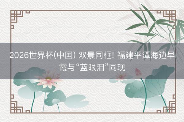 2026世界杯(中国) 双景同框! 福建平潭海边早霞与“蓝眼泪”同现