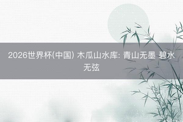 2026世界杯(中国) 木瓜山水库: 青山无墨 碧水无弦