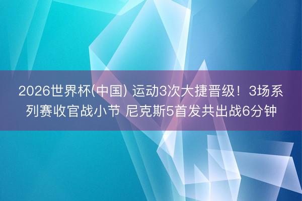2026世界杯(中国) 运动3次大捷晋级！3场系列赛收官战小节 尼克斯5首发共出