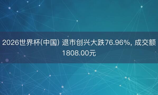 2026世界杯(中国) 退市创兴大跌76.96%， 成交额1808.00元