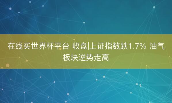 在线买世界杯平台 收盘|上证指数跌1.7% 油气板块逆势走高
