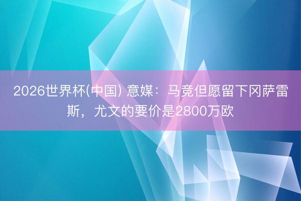 2026世界杯(中国) 意媒：马竞但愿留下冈萨雷斯，尤文的要价是2800万欧