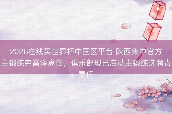 2026在线买世界杯中国区平台 陕西集中官方：主锻练弗雷泽离任，俱乐部现已启动主锻练选聘责任