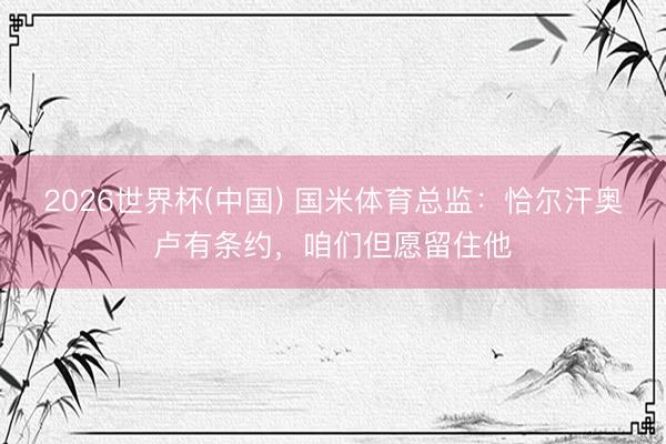 2026世界杯(中国) 国米体育总监：恰尔汗奥卢有条约，咱们但愿留住他