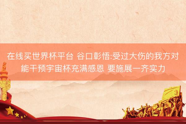 在线买世界杯平台 谷口彰悟:受过大伤的我方对能干预宇宙杯充满感恩 要施展一齐实力