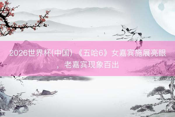 2026世界杯(中国) 《五哈6》女嘉宾施展亮眼,老嘉宾现象百出