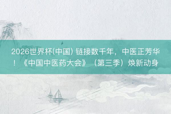 2026世界杯(中国) 链接数千年，中医正芳华！《中国中医药大会》（第三季）焕新动身