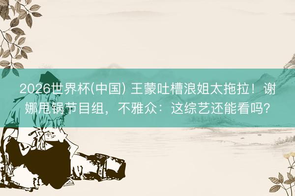 2026世界杯(中国) 王蒙吐槽浪姐太拖拉！谢娜甩锅节目组，不雅众：这综艺还能看吗？