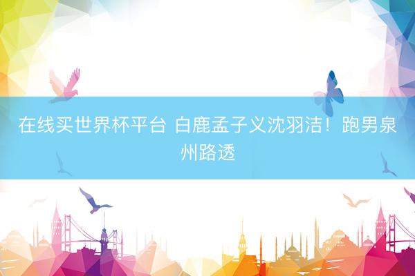 在线买世界杯平台 白鹿孟子义沈羽洁！跑男泉州路透