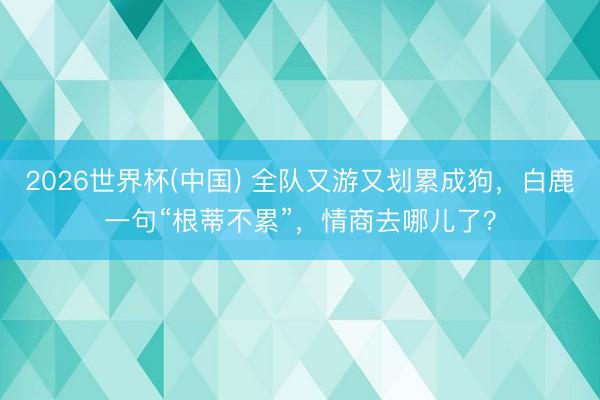 2026世界杯(中国) 全队又游又划累成狗，白鹿一句“根蒂不累”，情商去哪儿了？