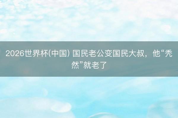 2026世界杯(中国) 国民老公变国民大叔,他“秃然”就老了