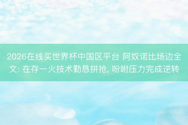 2026在线买世界杯中国区平台 阿奴诺比场边全文: 在存一火技术勤恳拼抢， 吩咐压力完成逆转