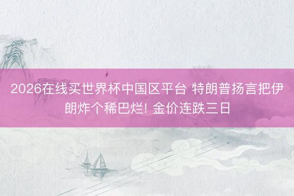 2026在线买世界杯中国区平台 特朗普扬言把伊朗炸个稀巴烂! 金价连跌三日