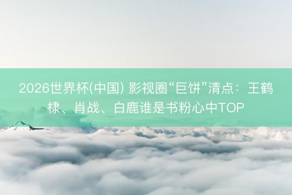 2026世界杯(中国) 影视圈“巨饼”清点：王鹤棣、肖战、白鹿谁是书粉心中TOP