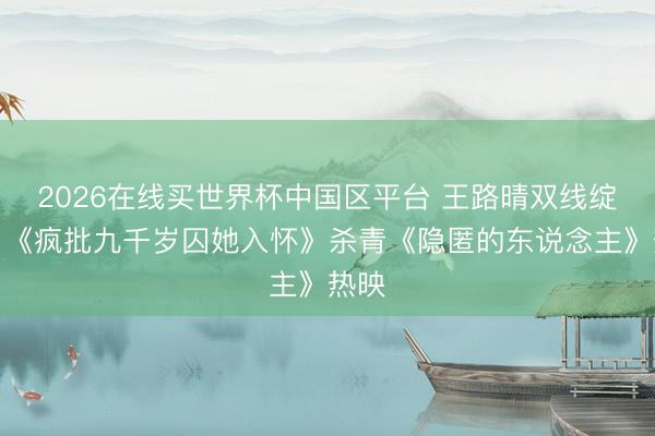 2026在线买世界杯中国区平台 王路晴双线绽放，《疯批九千岁囚她入怀》杀青《隐匿的东说念主》热映