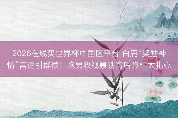2026在线买世界杯中国区平台 白鹿“奖励神情”言论引群愤！跑男收视暴跌背后真相太扎心