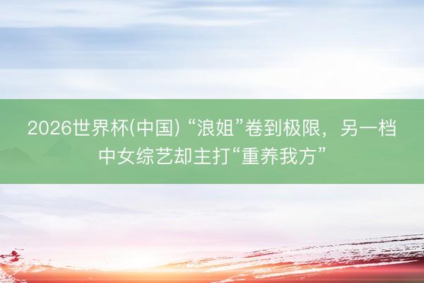 2026世界杯(中国) “浪姐”卷到极限，另一档中女综艺却主打“重养我方”