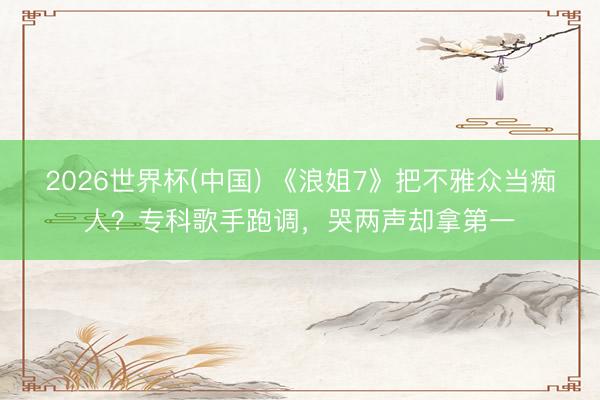 2026世界杯(中国) 《浪姐7》把不雅众当痴人？专科歌手跑调，哭两声却拿第一