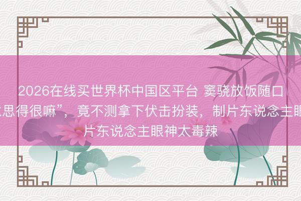 2026在线买世界杯中国区平台 窦骁放饭随口一句“好意思得很嘛”，竟不测拿下伏击扮装，制片东说念主眼神太毒辣