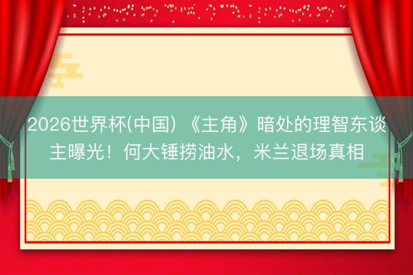 2026世界杯(中国) 《主角》暗处的理智东谈主曝光！何大锤捞油水，米兰退场真相
