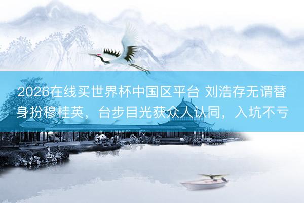 2026在线买世界杯中国区平台 刘浩存无谓替身扮穆桂英，台步目光获众人认同，入坑不亏