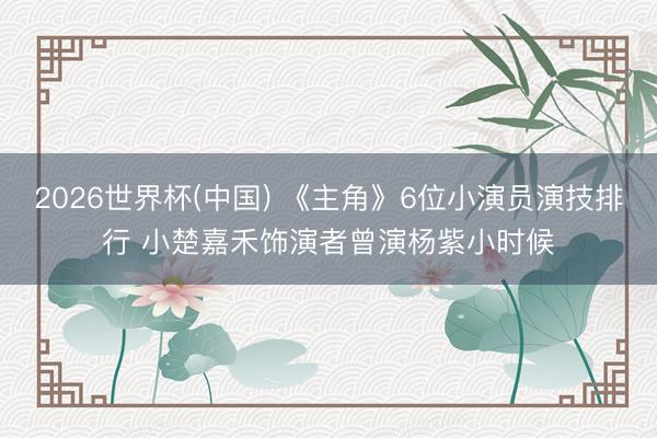 2026世界杯(中国) 《主角》6位小演员演技排行 小楚嘉禾饰演者曾演杨紫小时候
