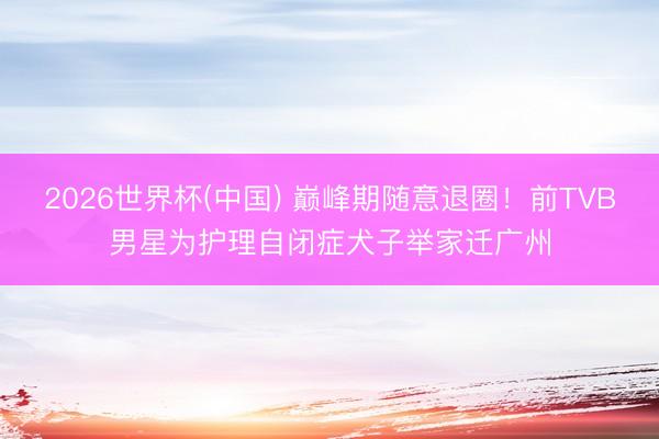 2026世界杯(中国) 巅峰期随意退圈！前TVB男星为护理自闭症犬子举家迁广州