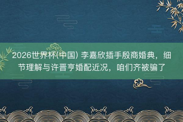 2026世界杯(中国) 李嘉欣插手殷商婚典，细节理解与许晋亨婚配近况，咱们齐被骗了