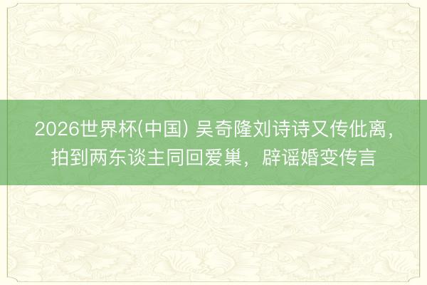 2026世界杯(中国) 吴奇隆刘诗诗又传仳离,拍到两东谈主同回爱巢,辟谣婚变传言