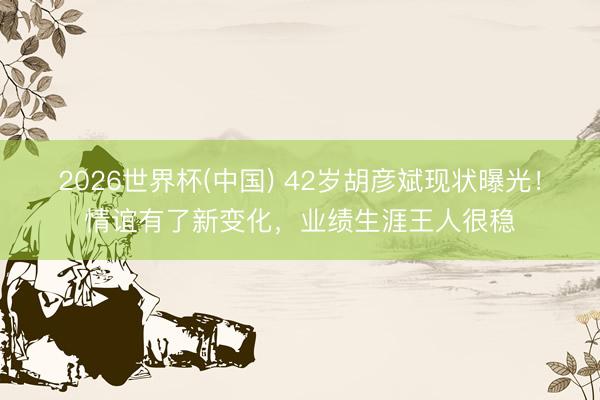 2026世界杯(中国) 42岁胡彦斌现状曝光！情谊有了新变化，业绩生涯王人很稳