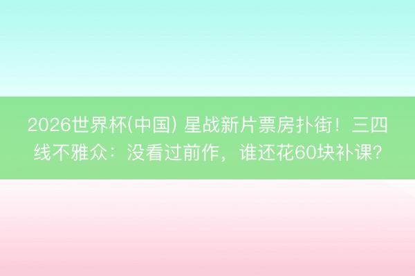 2026世界杯(中国) 星战新片票房扑街!三四线不雅众:没看过前作,谁还花60块补课?