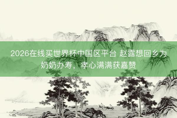 2026在线买世界杯中国区平台 赵露想回乡为奶奶办寿，孝心满满获嘉赞