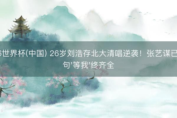 2026世界杯(中国) 26岁刘浩存北大清唱逆袭！张艺谋已往那句'等我'终齐全