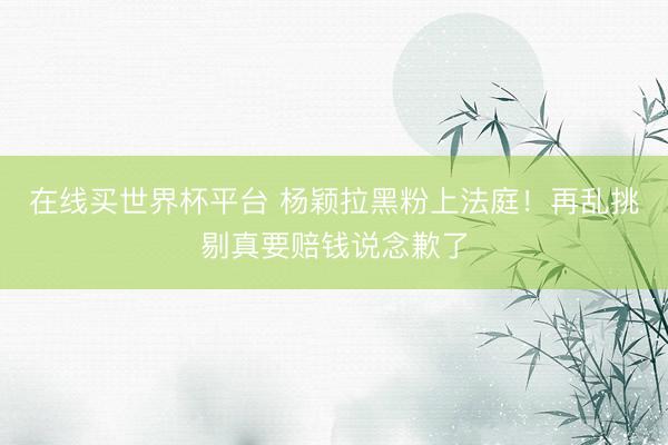 在线买世界杯平台 杨颖拉黑粉上法庭！再乱挑剔真要赔钱说念歉了