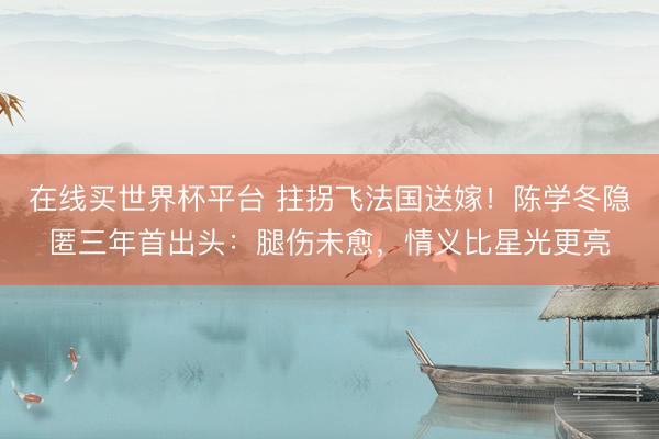 在线买世界杯平台 拄拐飞法国送嫁！陈学冬隐匿三年首出头：腿伤未愈，情义比星光更亮