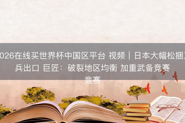 2026在线买世界杯中国区平台 视频｜日本大幅松捆刀兵出口 巨匠：破裂地区均衡 加重武备竞赛