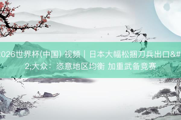 2026世界杯(中国) 视频|日本大幅松捆刀兵出口 大众:恣意地区均衡 加重武备竞赛