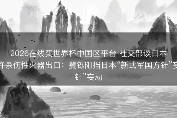 2026在线买世界杯中国区平台 社交部谈日本允许杀伤性火器出口:矍铄阻挡日本“新式军国方针”妄动