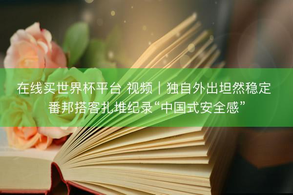在线买世界杯平台 视频｜独自外出坦然稳定 番邦搭客扎堆纪录“中国式安全感”
